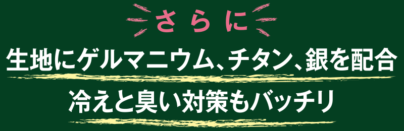 さらに
生地にゲルマニウム、チタン、銀を配合
冷えと臭い対策もバッチリ