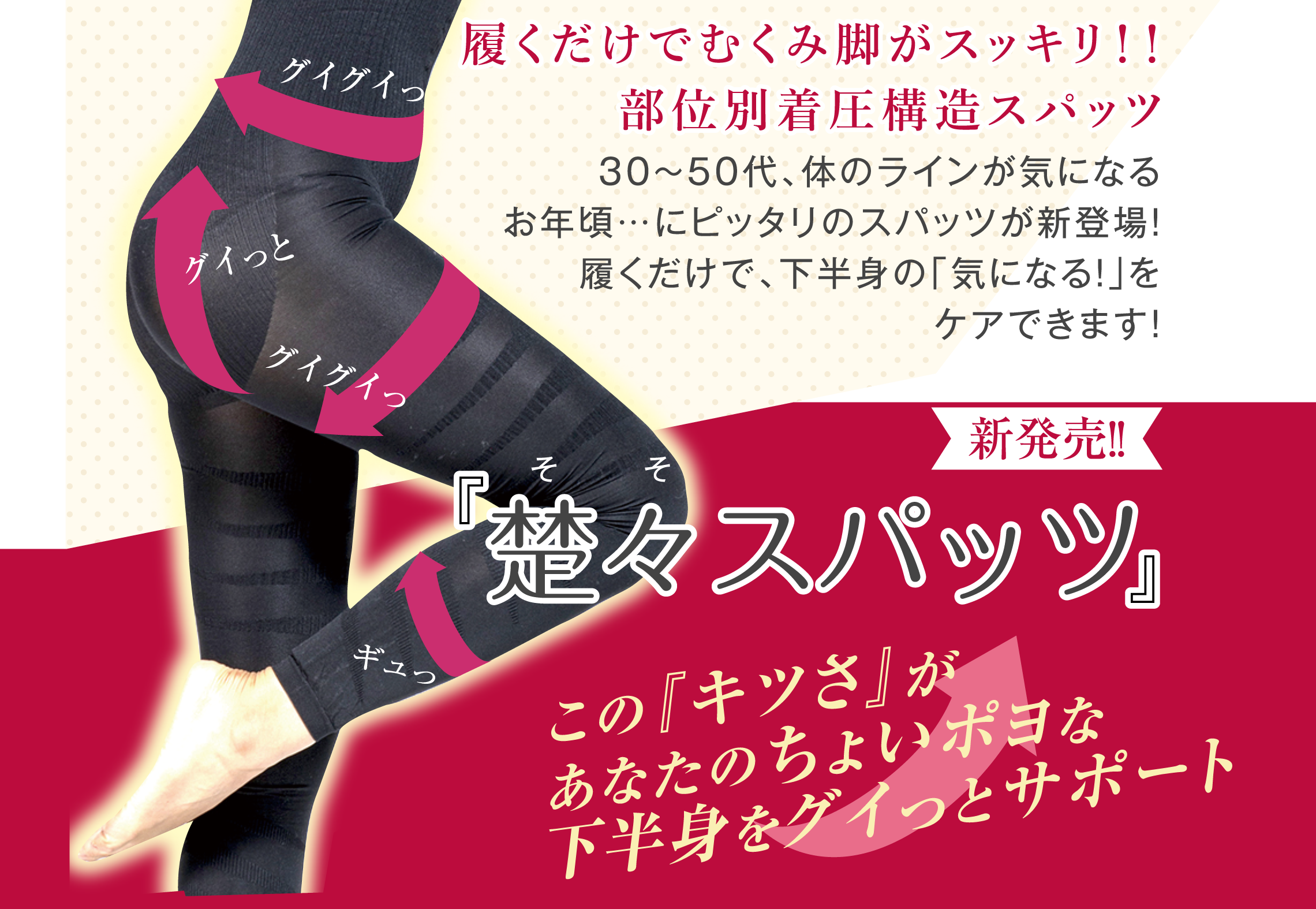 履くだけでむくみ脚がスッキリ！！部位別着圧構造スパッツ　30～50代、体のラインが気になるお年頃…にピッタリのスパッツが新登場！ 履くだけで、下半身の「気になる！」をケアできます！　新発売！！「楚々スパッツ」　「楚々（そそ）」とは「清く美しい様子」や「可憐で美しい様子」を意味する言葉です。「楚々とした」や「楚々として」のように使われます。　この『キツさ』があなたのちょいポヨな下半身をグイっとサポート